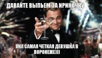 Давайте выпьем за Ириночку Она самая четкая девушка в Воронеже)))