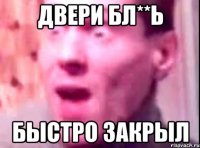 двери бл**ь быстро закрыл