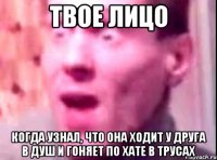 твое лицо когда узнал, что она ходит у друга в душ и гоняет по хате в трусах