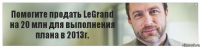 Помогите продать LeGrand на 20 млн для выполнения плана в 2013г.