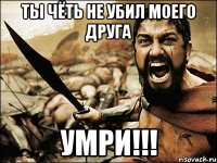 ты чёть не убил моего друга умри!!!