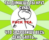 ты думаешь ты крут сука? что задротишь весь день бялть....