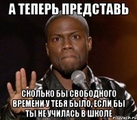 а теперь представь сколько бы свободного времени у тебя было, если бы ты не училась в школе