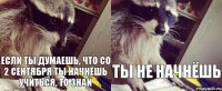 если ты думаешь, что со 2 сентября ты начнёшь учиться, то знай ты не начнёшь