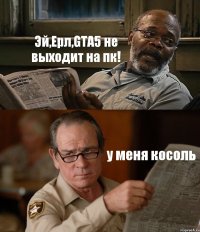 Эй,Ерл,GTA5 не выходит на пк! у меня косоль