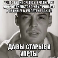 а чего вы не сретесь в чатиге, не дрочите неистово, не улучшаете в пятницу, в туалете не ссыте да вы старые и упрты