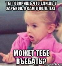 ты говоришь что едишь в харьков, а сам в полетехе может тебе въебать?