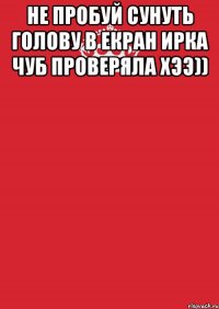 не пробуй сунуть голову в екран ирка чуб проверяла хээ)) 