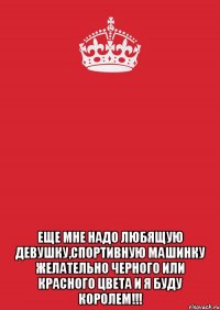  еще мне надо любящую девушку,спортивную машинку желательно черного или красного цвета и я буду королем!!!