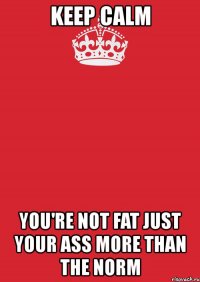 keep calm you're not fat just your ass more than the norm