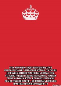  итак, я начинаю. будет всего десять слов (словосочетаний). чем больше играков, тем лучше. если будем активно участвовать в играх, то на сегодня это будет не единственная игра. убиваем время, начинаем играть. и помните, главное не победа, главное участие... но побеждать всё равно приятнее=) всем желаю удачи! <3