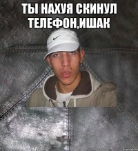 ты нахуя скинул телефон,ишак 