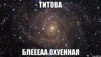 титова блеееаа охуенная