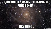 одинаково думать с любимым человеком охуенно