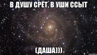 в душу срёт, в уши ссыт (даша)))