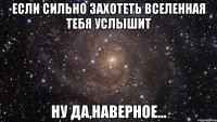 если сильно захотеть вселенная тебя услышит ну да,наверное...