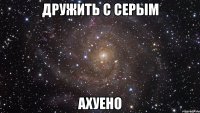 дружить с серым ахуено