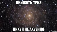 обижать тебя нихуя не ахуенно