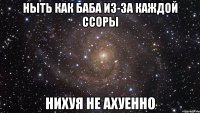 ныть как баба из-за каждой ссоры нихуя не ахуенно