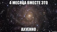 4 месяца вместе это ахуенно