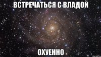 встречаться с владой охуенно