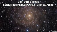 знать,что у твоего бывшего,жирная,стремная телка-охеренно! 