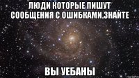 люди которые пишут сообщения с ошибками,знайте вы уебаны