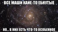 все маши каие-то ебнутые но... в них есть что-то особенное