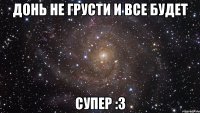 донь не грусти и все будет супер :3