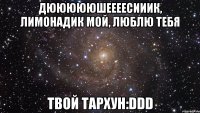 дюююююшеееесииик, лимонадик мой, люблю тебя твой тархун:ddd