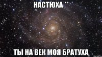 настюха ** ты на век моя братуха