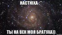 настюха :** ты на век моя братуха))