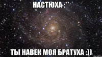 настюха :** ты навек моя братуха :))