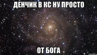 денчик в кс ну просто от бога