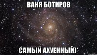 ваня ботиров самый ахуенный)*