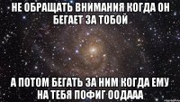 не обращать внимания когда он бегает за тобой а потом бегать за ним когда ему на тебя пофиг оодааа