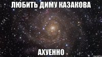 любить диму казакова ахуенно