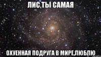 лис,ты самая охуенная подруга в мире,люблю