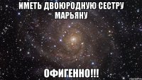 иметь двоюродную сестру марьяну офигенно!!!