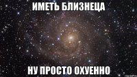 иметь близнеца ну просто охуенно