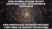 когда заходишь на паблик "институт благородных девиц" будучи парнем и не подписанным очень приятно когда твоё мнение учитывают, ставят лайки, а не засирают тебя как на мдк