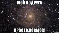 моя подруга просто космос!