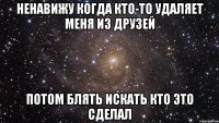 ненавижу когда кто-то удаляет меня из друзей потом блять искать кто это сделал