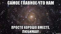 самое главное что нам просто хорошо вместе, любимая!