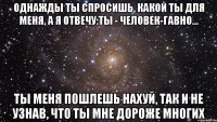 однажды ты спросишь, какой ты для меня, а я отвечу:ты - человек-гавно... ты меня пошлешь нахуй, так и не узнав, что ты мне дороже многих