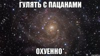 гулять с пацанами охуенно*