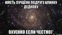 иметь лучшую подругу алинку дедкову охуенно если честно)*