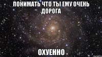 понимать что ты ему очень дорога охуенно