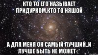 кто то его называет придурком,кто то няшой а для меня он самый лучший..и лучше быть не может :*