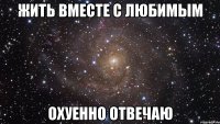 жить вместе с любимым охуенно отвечаю